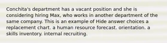 Conchita's department has a vacant position and she is considering hiring Max, who works in another department of the same company. This is an example of Hide answer choices a replacement chart. a human resource forecast. orientation. a skills inventory. internal recruiting.