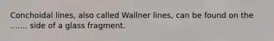 Conchoidal lines, also called Wallner lines, can be found on the ....... side of a glass fragment.