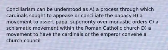 Conciliarism can be understood as A) a process through which cardinals sought to appease or conciliate the papacy B) a movement to assert papal superiority over monastic orders C) a schismatic movement within the Roman Catholic church D) a movement to have the cardinals or the emperor convene a church council