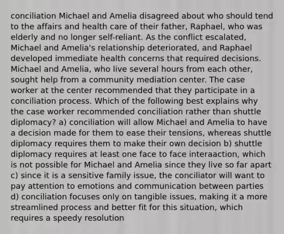 conciliation Michael and Amelia disagreed about who should tend to the affairs and health care of their father, Raphael, who was elderly and no longer self-reliant. As the conflict escalated, Michael and Amelia's relationship deteriorated, and Raphael developed immediate health concerns that required decisions. Michael and Amelia, who live several hours from each other, sought help from a community mediation center. The case worker at the center recommended that they participate in a conciliation process. Which of the following best explains why the case worker recommended conciliation rather than shuttle diplomacy? a) conciliation will allow Michael and Amelia to have a decision made for them to ease their tensions, whereas shuttle diplomacy requires them to make their own decision b) shuttle diplomacy requires at least one face to face interaaction, which is not possible for Michael and Amelia since they live so far apart c) since it is a sensitive family issue, the conciliator will want to pay attention to emotions and communication between parties d) conciliation focuses only on tangible issues, making it a more streamlined process and better fit for this situation, which requires a speedy resolution