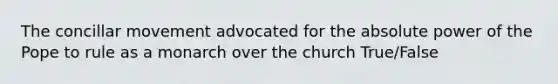 The concillar movement advocated for the absolute power of the Pope to rule as a monarch over the church True/False