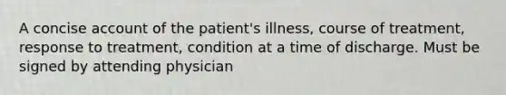 A concise account of the patient's illness, course of treatment, response to treatment, condition at a time of discharge. Must be signed by attending physician