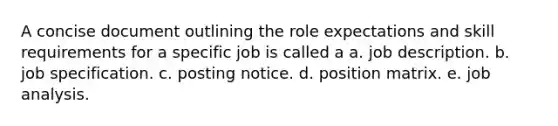 A concise document outlining the role expectations and skill requirements for a specific job is called a a. job description. b. job specification. c. posting notice. d. position matrix. e. job analysis.