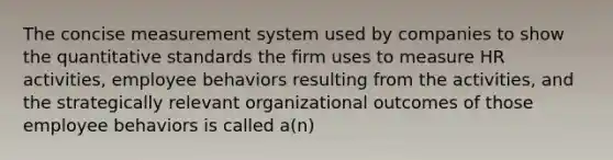 The concise measurement system used by companies to show the quantitative standards the firm uses to measure HR activities, employee behaviors resulting from the activities, and the strategically relevant organizational outcomes of those employee behaviors is called a(n)