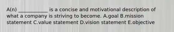 A(n) ____________ is a concise and motivational description of what a company is striving to become. A.goal B.mission statement C.value statement D.vision statement E.objective