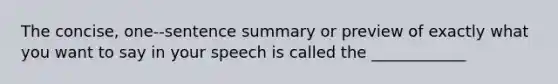 The concise, one-‐sentence summary or preview of exactly what you want to say in your speech is called the ____________