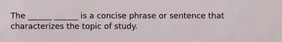 The ______ ______ is a concise phrase or sentence that characterizes the topic of study.