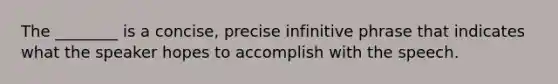 The ________ is a concise, precise infinitive phrase that indicates what the speaker hopes to accomplish with the speech.