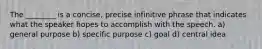 The ________ is a concise, precise infinitive phrase that indicates what the speaker hopes to accomplish with the speech. a) general purpose b) specific purpose c) goal d) central idea