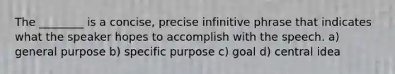 The ________ is a concise, precise infinitive phrase that indicates what the speaker hopes to accomplish with the speech. a) general purpose b) specific purpose c) goal d) central idea