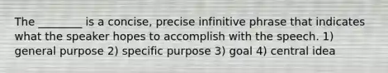 The ________ is a concise, precise infinitive phrase that indicates what the speaker hopes to accomplish with the speech. 1) general purpose 2) specific purpose 3) goal 4) central idea