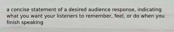 a concise statement of a desired audience response, indicating what you want your listeners to remember, feel, or do when you finish speaking