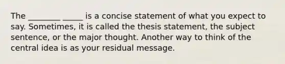 The ________ _____ is a concise statement of what you expect to say. Sometimes, it is called the thesis statement, the subject sentence, or the major thought. Another way to think of the central idea is as your residual message.