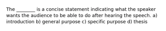 The ________ is a concise statement indicating what the speaker wants the audience to be able to do after hearing the speech. a) introduction b) general purpose c) specific purpose d) thesis