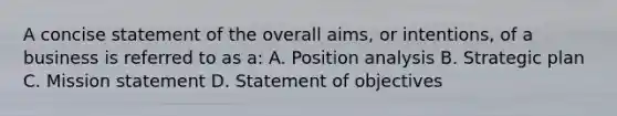 A concise statement of the overall​ aims, or​ intentions, of a business is referred to as​ a: A. Position analysis B. Strategic plan C. Mission statement D. Statement of objectives