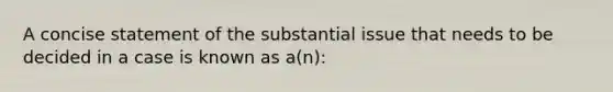 A concise statement of the substantial issue that needs to be decided in a case is known as a(n):