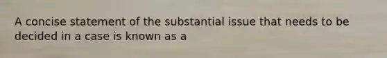 A concise statement of the substantial issue that needs to be decided in a case is known as a