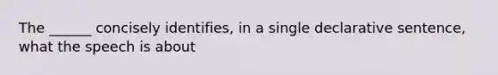 The ______ concisely identifies, in a single declarative sentence, what the speech is about