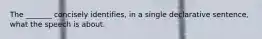 The _______ concisely identifies, in a single declarative sentence, what the speech is about.