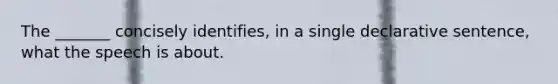 The _______ concisely identifies, in a single declarative sentence, what the speech is about.