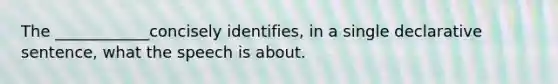 The ____________concisely identifies, in a single declarative sentence, what the speech is about.