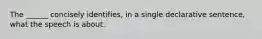 The ______ concisely identifies, in a single declarative sentence, what the speech is about.