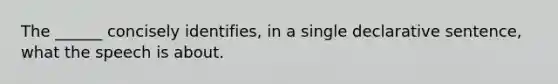 The ______ concisely identifies, in a single declarative sentence, what the speech is about.