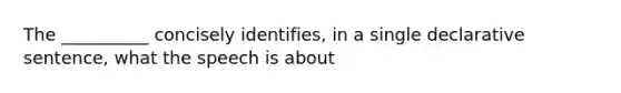 The __________ concisely identifies, in a single declarative sentence, what the speech is about