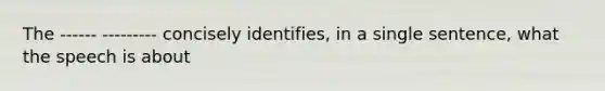 The ------ --------- concisely identifies, in a single sentence, what the speech is about