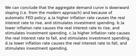 We can conclude that the aggregate demand curve is downward sloping (i.e. from the modern approach) and because of automatic FED policy: a.)a higher inflation rate causes the real interest rate to rise, and stimulates investment spending. b.)a lower inflation rate causes the real interest rate to rise, and stimulates investment spending. c.)a higher inflation rate causes the real interest rate to fall, and stimulates investment spending. d.)a lower inflation rate causes the real interest rate to fall, and stimulates investment spending.