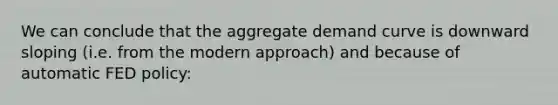 We can conclude that the aggregate demand curve is downward sloping (i.e. from the modern approach) and because of automatic FED policy: