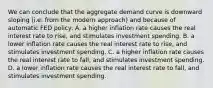 We can conclude that the aggregate demand curve is downward sloping (i.e. from the modern approach) and because of automatic FED policy: A. a higher inflation rate causes the real interest rate to rise, and stimulates investment spending. B. a lower inflation rate causes the real interest rate to rise, and stimulates investment spending. C. a higher inflation rate causes the real interest rate to fall, and stimulates investment spending. D. a lower inflation rate causes the real interest rate to fall, and stimulates investment spending.