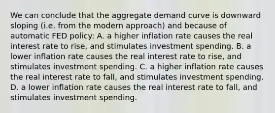 We can conclude that the aggregate demand curve is downward sloping (i.e. from the modern approach) and because of automatic FED policy: A. a higher inflation rate causes the real interest rate to rise, and stimulates investment spending. B. a lower inflation rate causes the real interest rate to rise, and stimulates investment spending. C. a higher inflation rate causes the real interest rate to fall, and stimulates investment spending. D. a lower inflation rate causes the real interest rate to fall, and stimulates investment spending.