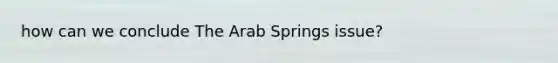 how can we conclude The Arab Springs issue?