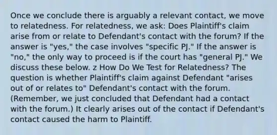 Once we conclude there is arguably a relevant contact, we move to relatedness. For relatedness, we ask: Does Plaintiff's claim arise from or relate to Defendant's contact with the forum? If the answer is "yes," the case involves "specific PJ." If the answer is "no," the only way to proceed is if the court has "general PJ." We discuss these below. z How Do We Test for Relatedness? The question is whether Plaintiff's claim against Defendant "arises out of or relates to" Defendant's contact with the forum. (Remember, we just concluded that Defendant had a contact with the forum.) It clearly arises out of the contact if Defendant's contact caused the harm to Plaintiff.