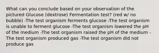 What can you conclude based on your observation of the pictured Glucose (dextrose) Fermentation test? (red w/ no bubble) -The test organism ferments glucose -The test organism is unable to ferment glucose -The test organism lowered the pH of the medium -The test organism raised the pH of the medium -The test organism produced gas -The test organism did not produce gas