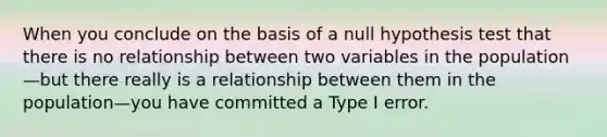 When you conclude on the basis of a null hypothesis test that there is no relationship between two variables in the population—but there really is a relationship between them in the population—you have committed a Type I error.