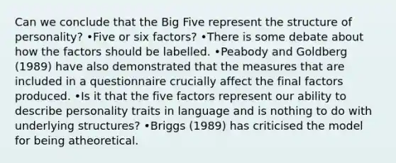 Can we conclude that the Big Five represent the structure of personality? •Five or six factors? •There is some debate about how the factors should be labelled. •Peabody and Goldberg (1989) have also demonstrated that the measures that are included in a questionnaire crucially affect the final factors produced. •Is it that the five factors represent our ability to describe personality traits in language and is nothing to do with underlying structures? •Briggs (1989) has criticised the model for being atheoretical.