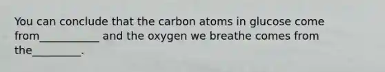 You can conclude that the carbon atoms in glucose come from___________ and the oxygen we breathe comes from the_________.