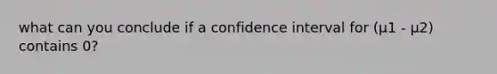 what can you conclude if a confidence interval for (μ1 - μ2) contains 0?