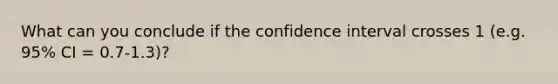 What can you conclude if the confidence interval crosses 1 (e.g. 95% CI = 0.7-1.3)?