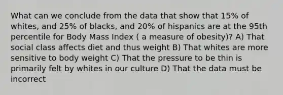 What can we conclude from the data that show that 15% of whites, and 25% of blacks, and 20% of hispanics are at the 95th percentile for Body Mass Index ( a measure of obesity)? A) That social class affects diet and thus weight B) That whites are more sensitive to body weight C) That the pressure to be thin is primarily felt by whites in our culture D) That the data must be incorrect