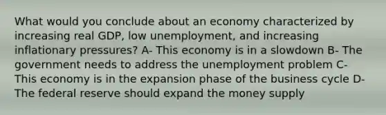 What would you conclude about an economy characterized by increasing real GDP, low unemployment, and increasing inflationary pressures? A- This economy is in a slowdown B- The government needs to address the unemployment problem C- This economy is in the expansion phase of the business cycle D- The federal reserve should expand the money supply