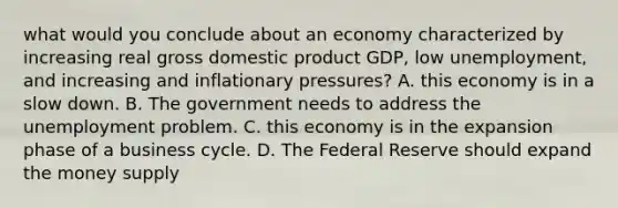 what would you conclude about an economy characterized by increasing real gross domestic product GDP, low unemployment, and increasing and inflationary pressures? A. this economy is in a slow down. B. The government needs to address the unemployment problem. C. this economy is in the expansion phase of a business cycle. D. The Federal Reserve should expand the money supply