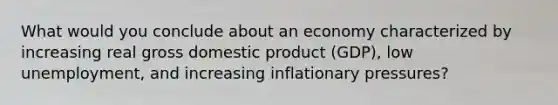 What would you conclude about an economy characterized by increasing real gross domestic product (GDP), low unemployment, and increasing inflationary pressures?