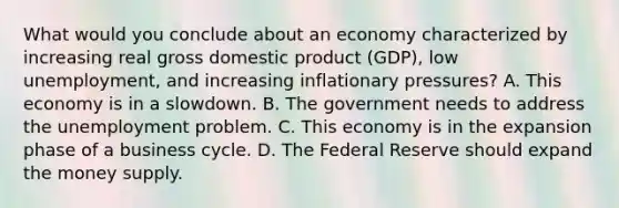 What would you conclude about an economy characterized by increasing real gross domestic product (GDP), low unemployment, and increasing inflationary pressures? A. This economy is in a slowdown. B. The government needs to address the unemployment problem. C. This economy is in the expansion phase of a business cycle. D. The Federal Reserve should expand the money supply.