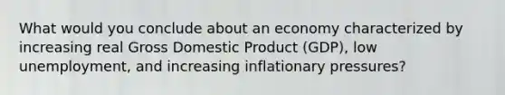 What would you conclude about an economy characterized by increasing real Gross Domestic Product (GDP), low unemployment, and increasing inflationary pressures?