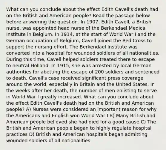 What can you conclude about the effect Edith Cavell's death had on the British and American people? Read the passage below before answering the question. In 1907, Edith Cavell, a British nurse, was appointed head nurse of the Berkendael Medical Institute in Belgium. In 1914, at the start of World War I and the German occupation of Belgium, Cavell joined the Red Cross to support the nursing effort. The Berkendael Institute was converted into a hospital for wounded soldiers of all nationalities. During this time, Cavell helped soldiers treated there to escape to neutral Holland. In 1915, she was arrested by local German authorities for abetting the escape of 200 soldiers and sentenced to death. Cavell's case received significant press coverage around the world, especially in Britain and the United States. In the weeks after her death, the number of men enlisting to serve in World War I greatly increased. What can you conclude about the effect Edith Cavell's death had on the British and American people? A) Nurses were considered an important reason for why the Americans and English won World War I B) Many British and American people believed she had died for a good cause C) The British and American people began to highly regulate hospital practices D) British and American hospitals began admitting wounded soldiers of all nationalities