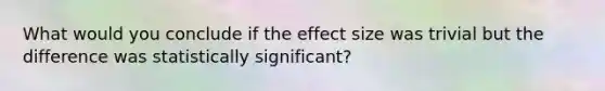 What would you conclude if the effect size was trivial but the difference was statistically significant?