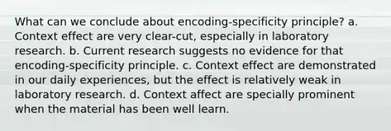 What can we conclude about encoding-specificity principle? a. Context effect are very clear-cut, especially in laboratory research. b. Current research suggests no evidence for that encoding-specificity principle. c. Context effect are demonstrated in our daily experiences, but the effect is relatively weak in laboratory research. d. Context affect are specially prominent when the material has been well learn.